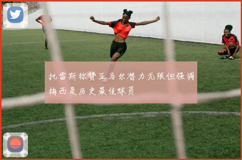 托雷斯称赞亚马尔潜力无限但强调梅西是历史最佳球员
