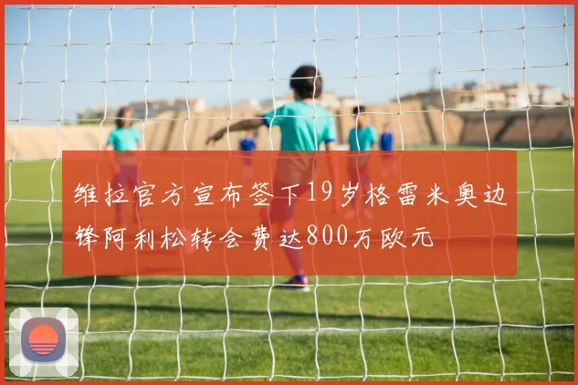 维拉官方宣布签下19岁格雷米奥边锋阿利松转会费达800万欧元