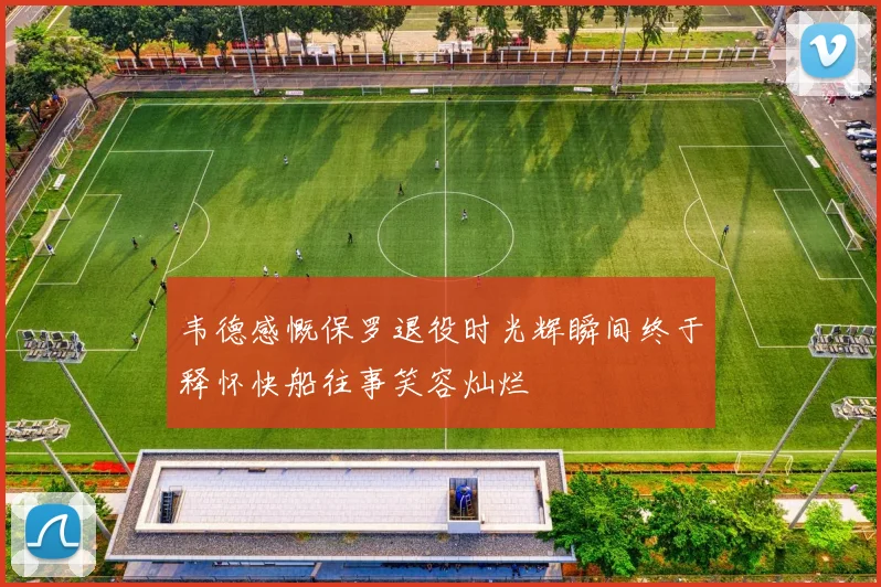 韦德感慨保罗退役时光辉瞬间终于释怀快船往事笑容灿烂