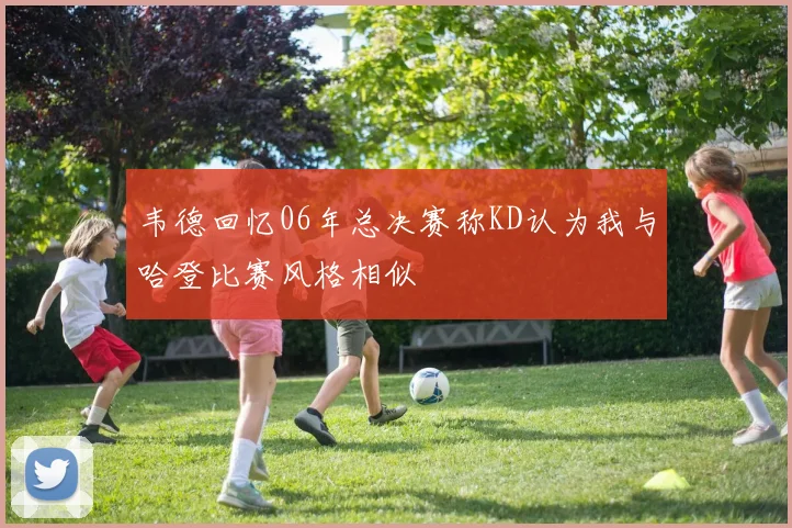 韦德回忆06年总决赛称KD认为我与哈登比赛风格相似