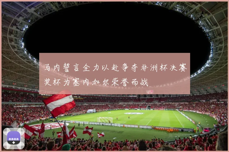 马内誓言全力以赴争夺非洲杯决赛奖杯为塞内加尔荣誉而战