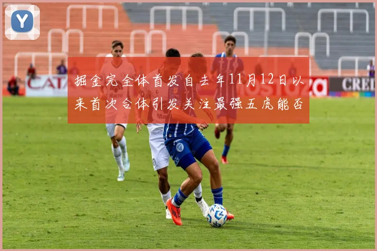 掘金完全体首发自去年11月12日以来首次合体引发关注最强五虎能否重现辉煌