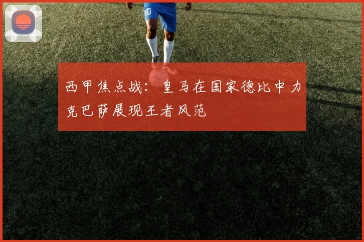 西甲焦点战：皇马在国家德比中力克巴萨展现王者风范
