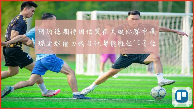 阿玛德期待姆伯莫在关键比赛中展现进球能力我与他都能胜任10号位