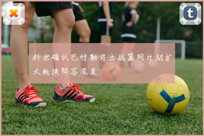 科尔确认巴特勒将出战篮网计划扩大轮换阵容深度