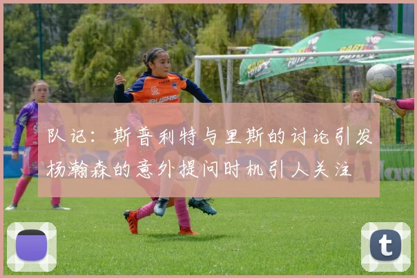 队记：斯普利特与里斯的讨论引发杨瀚森的意外提问时机引人关注