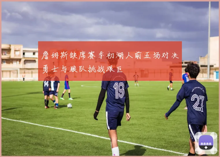 詹姆斯缺席赛季初湖人前五场对决勇士与狼队挑战艰巨