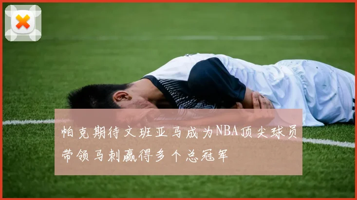 帕克期待文班亚马成为NBA顶尖球员带领马刺赢得多个总冠军