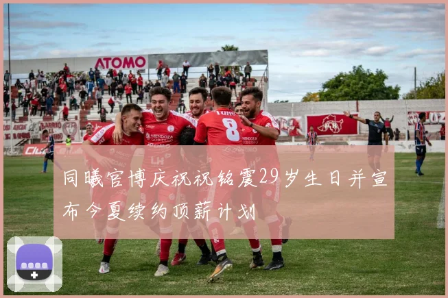 同曦官博庆祝祝铭震29岁生日并宣布今夏续约顶薪计划