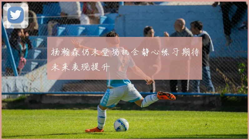 杨瀚森仍未登场机会静心练习期待未来表现提升