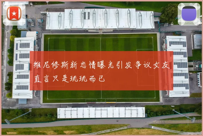 维尼修斯新恋情曝光引发争议女友直言只是玩玩而已
