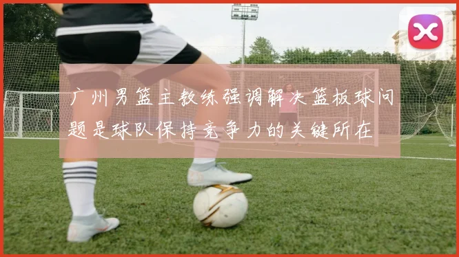 广州男篮主教练强调解决篮板球问题是球队保持竞争力的关键所在