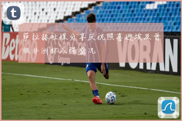萨拉赫社媒分享庆祝照喜迎埃及晋级非洲杯八强盛况