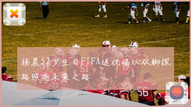 杨晨52岁生日FIFA送祝福以双脚探路照亮未来之路
