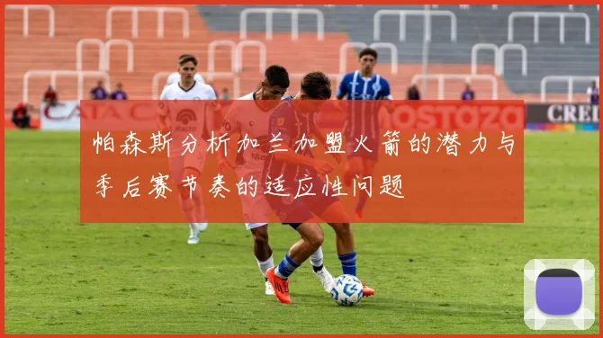 帕森斯分析加兰加盟火箭的潜力与季后赛节奏的适应性问题