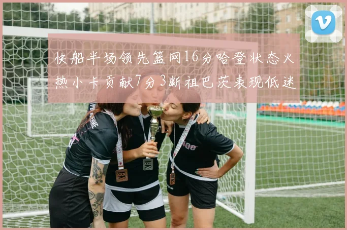 快船半场领先篮网16分哈登状态火热小卡贡献7分3断祖巴茨表现低迷