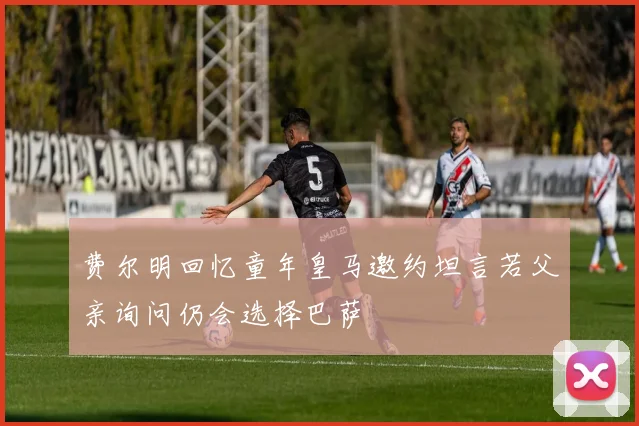 费尔明回忆童年皇马邀约坦言若父亲询问仍会选择巴萨
