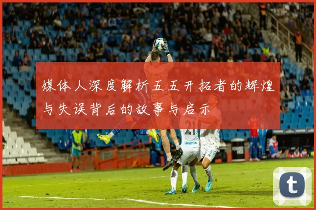 媒体人深度解析五五开拓者的辉煌与失误背后的故事与启示