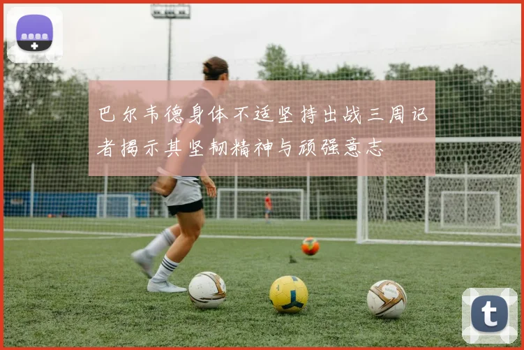 巴尔韦德身体不适坚持出战三周记者揭示其坚韧精神与顽强意志