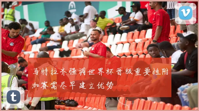 马特拉齐强调世界杯晋级重要性附加赛需尽早建立优势