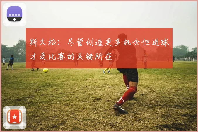 斯文松：尽管创造更多机会但进球才是比赛的关键所在